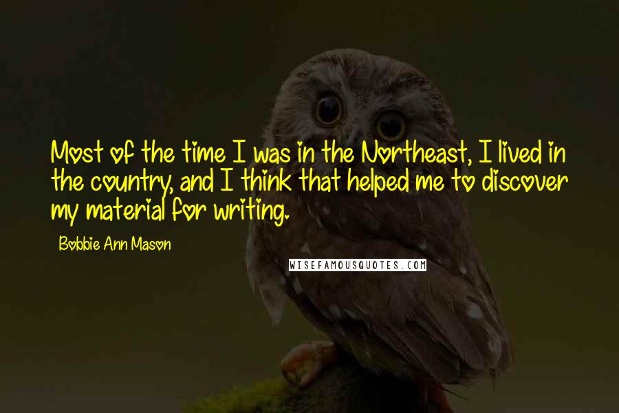 Bobbie Ann Mason Quotes: Most of the time I was in the Northeast, I lived in the country, and I think that helped me to discover my material for writing.