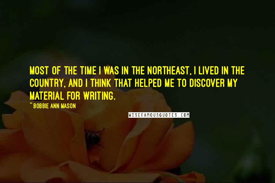 Bobbie Ann Mason Quotes: Most of the time I was in the Northeast, I lived in the country, and I think that helped me to discover my material for writing.
