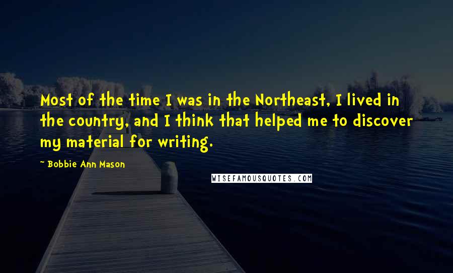 Bobbie Ann Mason Quotes: Most of the time I was in the Northeast, I lived in the country, and I think that helped me to discover my material for writing.