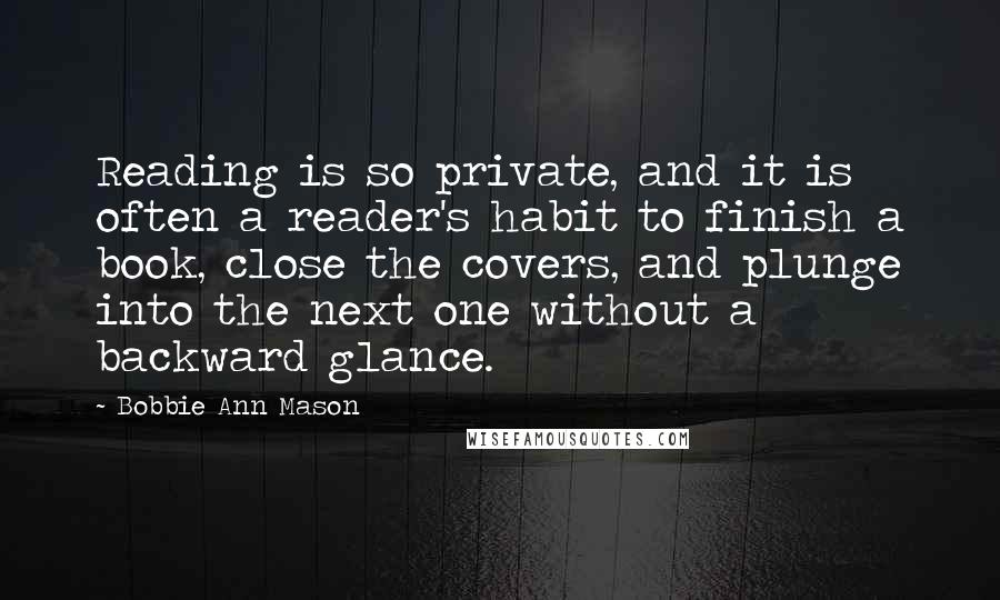 Bobbie Ann Mason Quotes: Reading is so private, and it is often a reader's habit to finish a book, close the covers, and plunge into the next one without a backward glance.