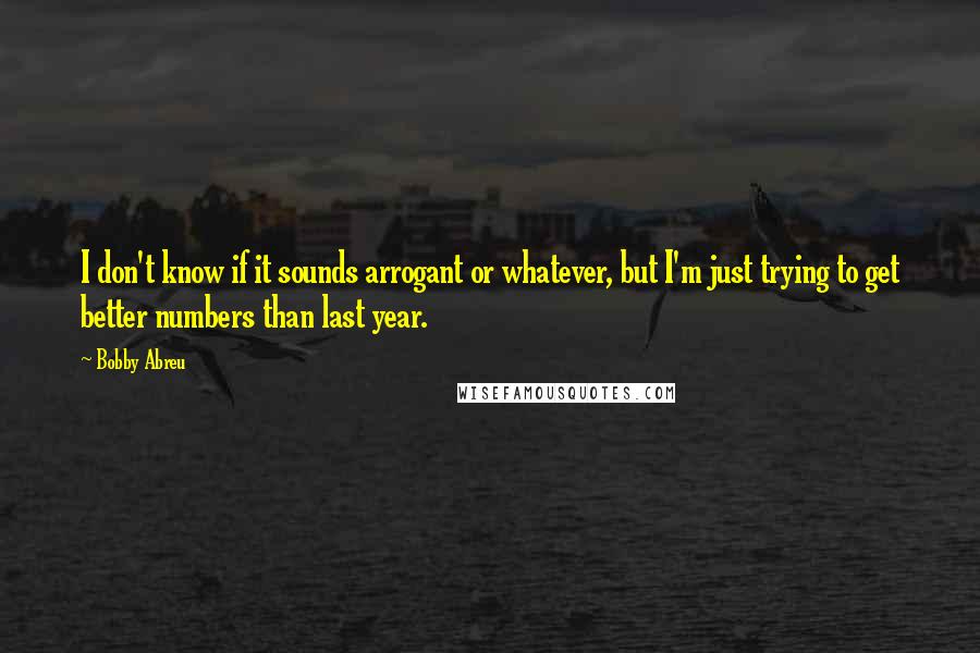 Bobby Abreu Quotes: I don't know if it sounds arrogant or whatever, but I'm just trying to get better numbers than last year.