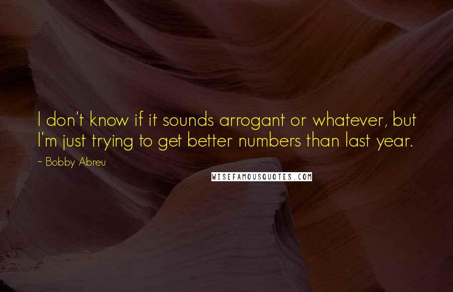 Bobby Abreu Quotes: I don't know if it sounds arrogant or whatever, but I'm just trying to get better numbers than last year.