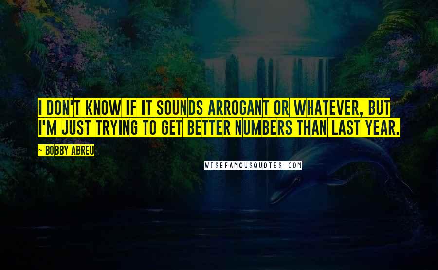 Bobby Abreu Quotes: I don't know if it sounds arrogant or whatever, but I'm just trying to get better numbers than last year.