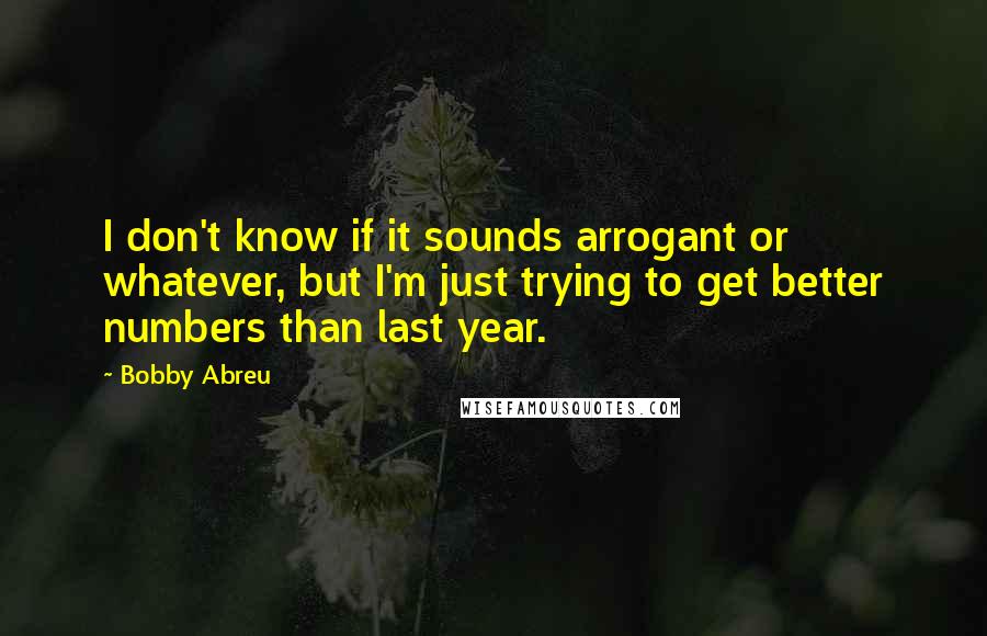 Bobby Abreu Quotes: I don't know if it sounds arrogant or whatever, but I'm just trying to get better numbers than last year.