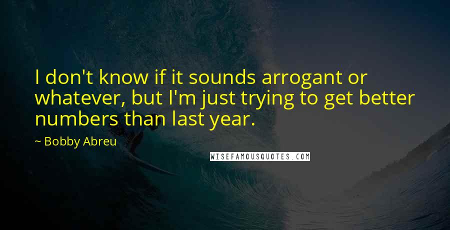 Bobby Abreu Quotes: I don't know if it sounds arrogant or whatever, but I'm just trying to get better numbers than last year.