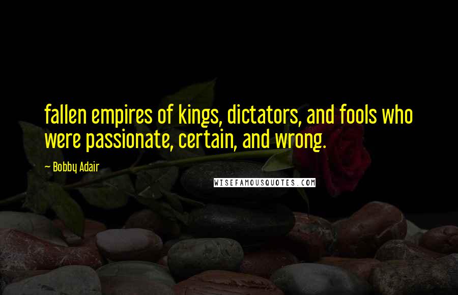 Bobby Adair Quotes: fallen empires of kings, dictators, and fools who were passionate, certain, and wrong.