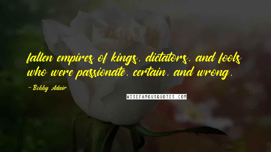 Bobby Adair Quotes: fallen empires of kings, dictators, and fools who were passionate, certain, and wrong.