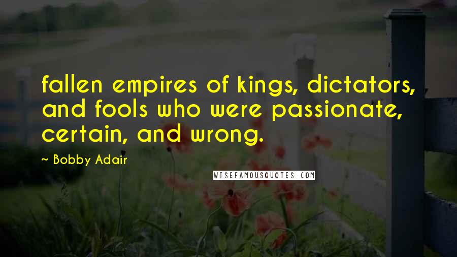 Bobby Adair Quotes: fallen empires of kings, dictators, and fools who were passionate, certain, and wrong.