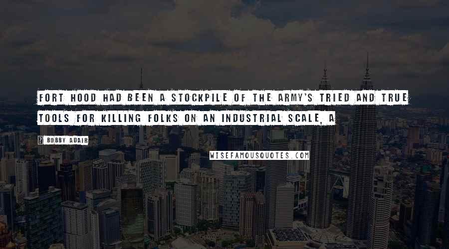 Bobby Adair Quotes: Fort Hood had been a stockpile of the Army's tried and true tools for killing folks on an industrial scale, a