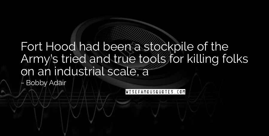 Bobby Adair Quotes: Fort Hood had been a stockpile of the Army's tried and true tools for killing folks on an industrial scale, a