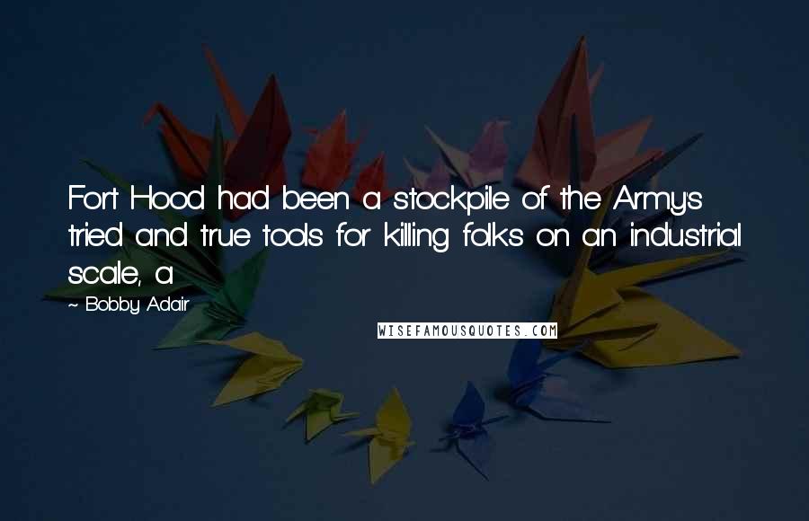Bobby Adair Quotes: Fort Hood had been a stockpile of the Army's tried and true tools for killing folks on an industrial scale, a