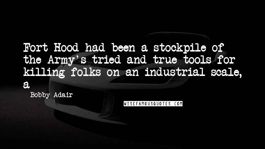 Bobby Adair Quotes: Fort Hood had been a stockpile of the Army's tried and true tools for killing folks on an industrial scale, a