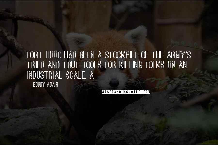 Bobby Adair Quotes: Fort Hood had been a stockpile of the Army's tried and true tools for killing folks on an industrial scale, a