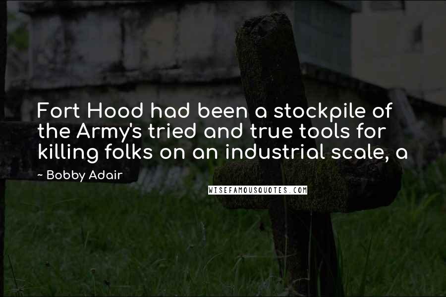 Bobby Adair Quotes: Fort Hood had been a stockpile of the Army's tried and true tools for killing folks on an industrial scale, a