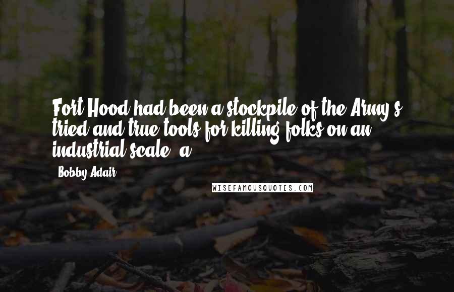 Bobby Adair Quotes: Fort Hood had been a stockpile of the Army's tried and true tools for killing folks on an industrial scale, a