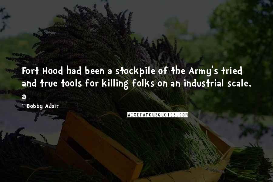 Bobby Adair Quotes: Fort Hood had been a stockpile of the Army's tried and true tools for killing folks on an industrial scale, a