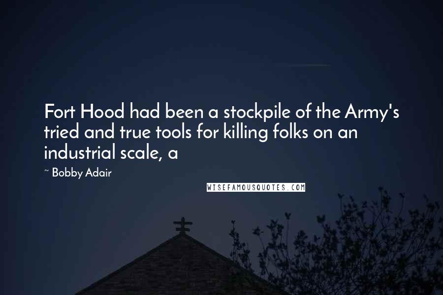 Bobby Adair Quotes: Fort Hood had been a stockpile of the Army's tried and true tools for killing folks on an industrial scale, a