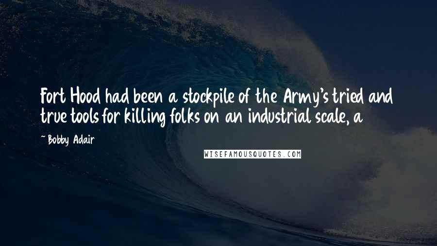 Bobby Adair Quotes: Fort Hood had been a stockpile of the Army's tried and true tools for killing folks on an industrial scale, a