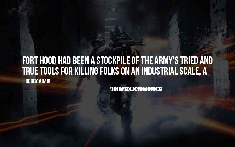 Bobby Adair Quotes: Fort Hood had been a stockpile of the Army's tried and true tools for killing folks on an industrial scale, a