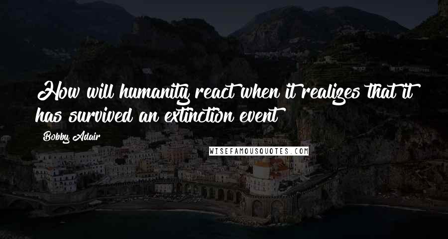 Bobby Adair Quotes: How will humanity react when it realizes that it has survived an extinction event?