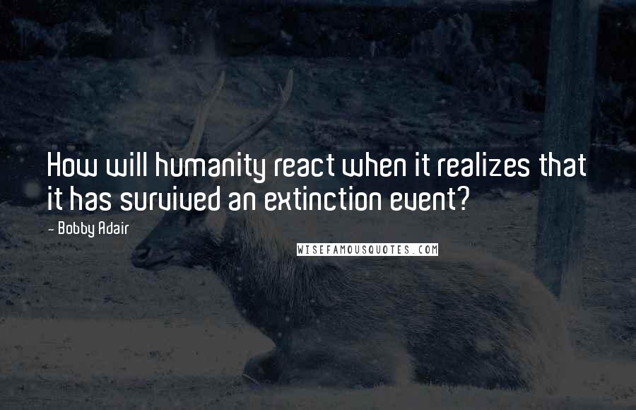 Bobby Adair Quotes: How will humanity react when it realizes that it has survived an extinction event?