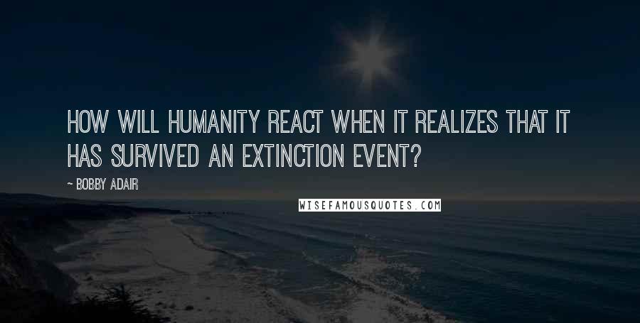 Bobby Adair Quotes: How will humanity react when it realizes that it has survived an extinction event?