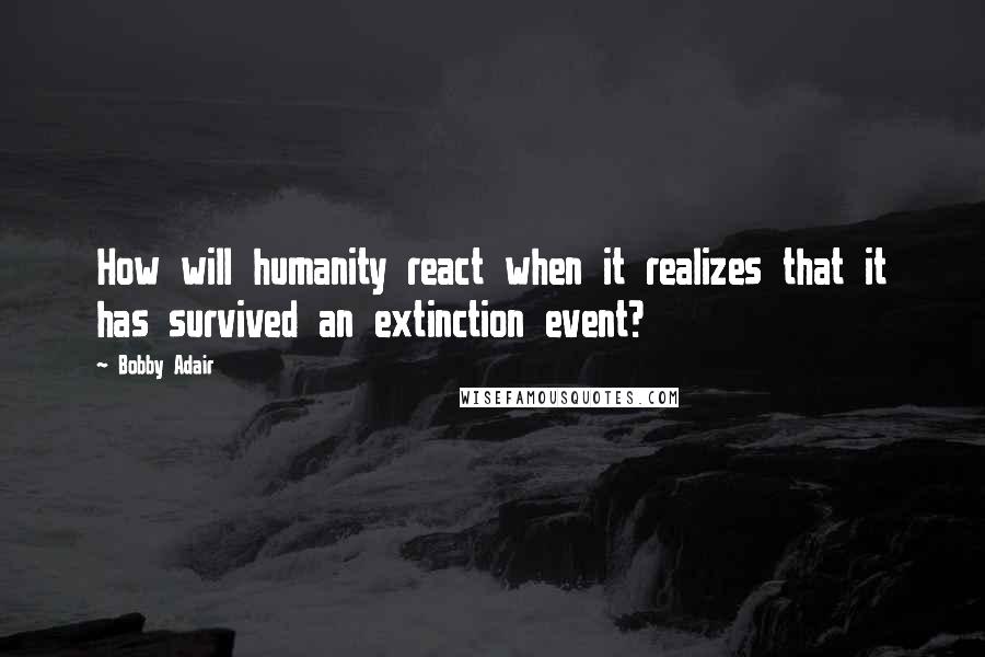 Bobby Adair Quotes: How will humanity react when it realizes that it has survived an extinction event?