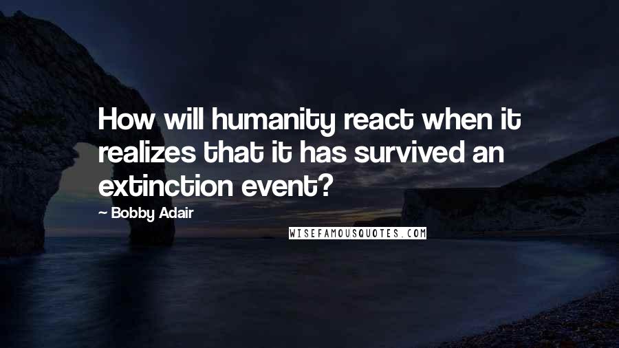 Bobby Adair Quotes: How will humanity react when it realizes that it has survived an extinction event?