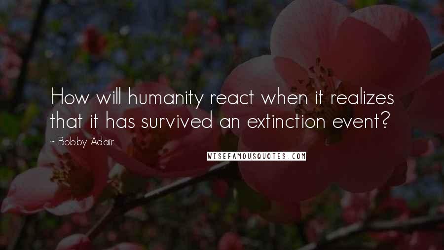 Bobby Adair Quotes: How will humanity react when it realizes that it has survived an extinction event?