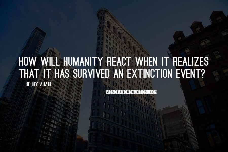 Bobby Adair Quotes: How will humanity react when it realizes that it has survived an extinction event?