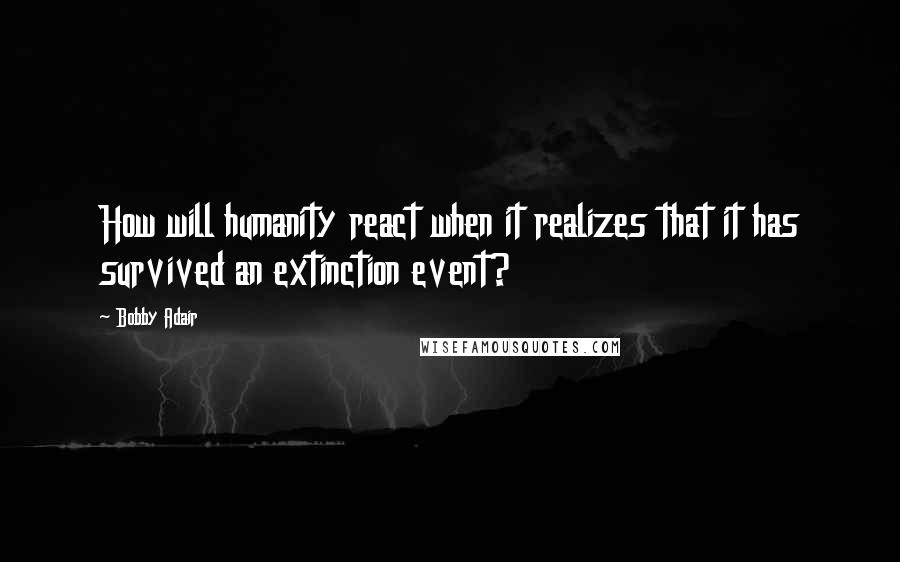 Bobby Adair Quotes: How will humanity react when it realizes that it has survived an extinction event?