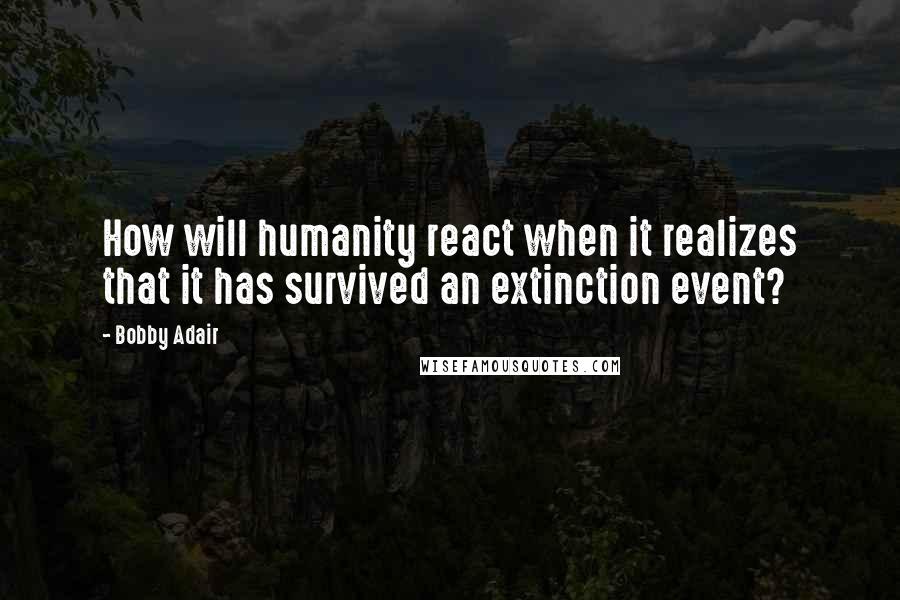 Bobby Adair Quotes: How will humanity react when it realizes that it has survived an extinction event?