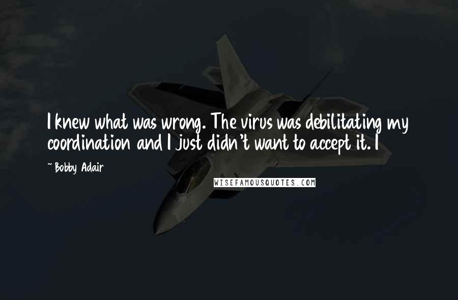 Bobby Adair Quotes: I knew what was wrong. The virus was debilitating my coordination and I just didn't want to accept it. I