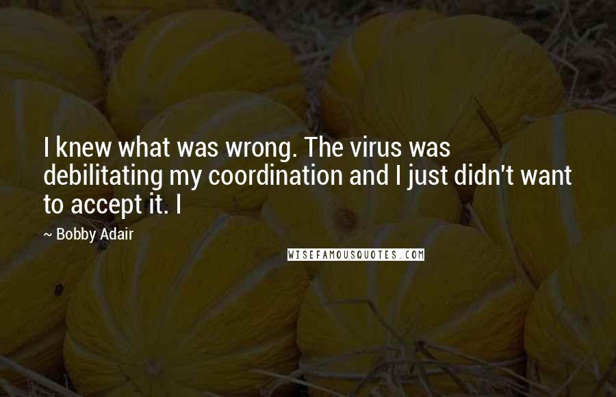 Bobby Adair Quotes: I knew what was wrong. The virus was debilitating my coordination and I just didn't want to accept it. I