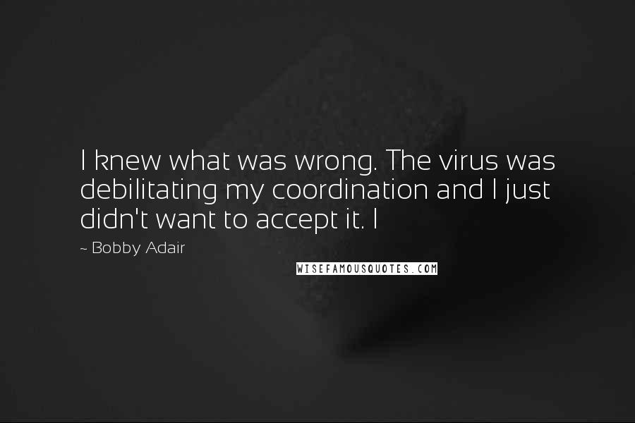 Bobby Adair Quotes: I knew what was wrong. The virus was debilitating my coordination and I just didn't want to accept it. I