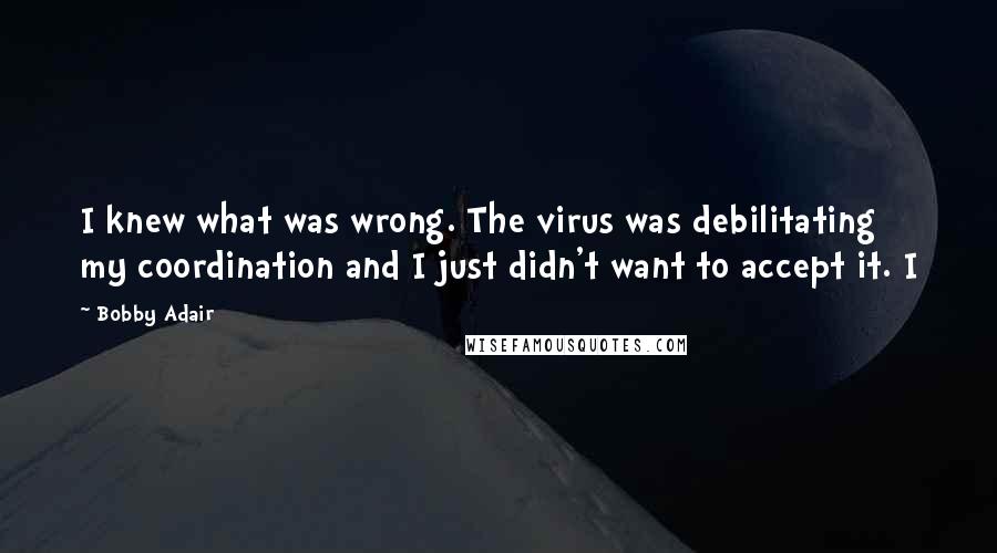 Bobby Adair Quotes: I knew what was wrong. The virus was debilitating my coordination and I just didn't want to accept it. I