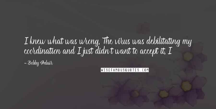 Bobby Adair Quotes: I knew what was wrong. The virus was debilitating my coordination and I just didn't want to accept it. I