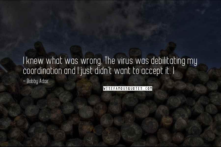 Bobby Adair Quotes: I knew what was wrong. The virus was debilitating my coordination and I just didn't want to accept it. I