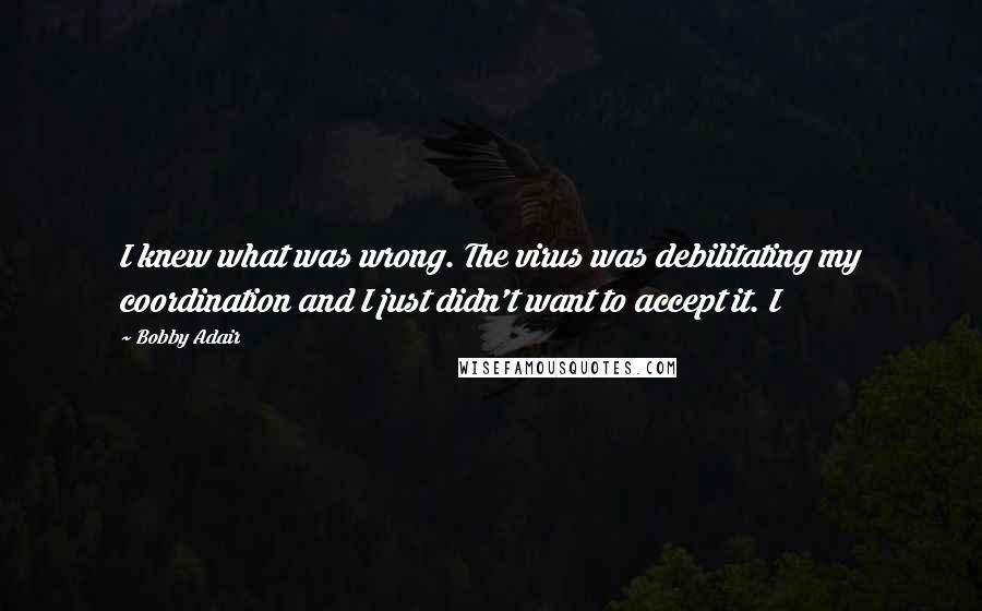 Bobby Adair Quotes: I knew what was wrong. The virus was debilitating my coordination and I just didn't want to accept it. I