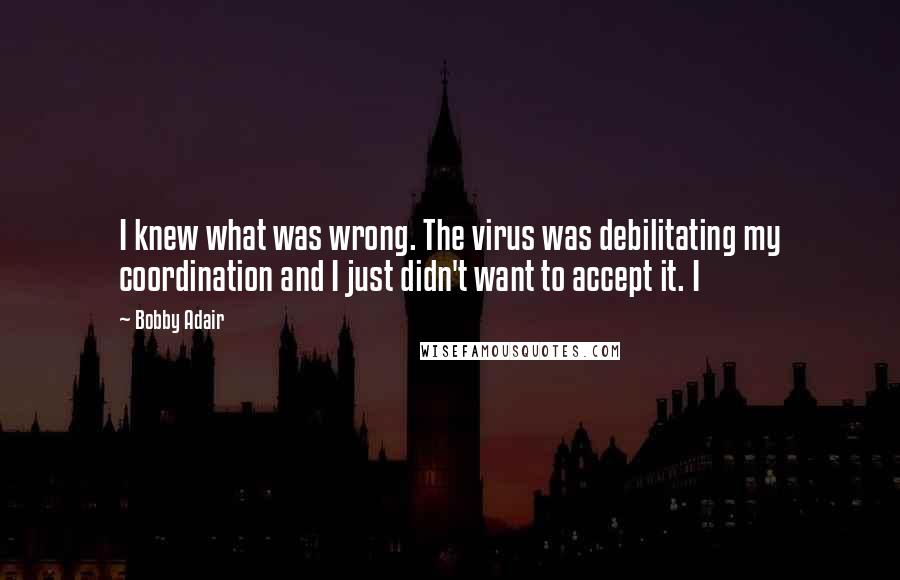 Bobby Adair Quotes: I knew what was wrong. The virus was debilitating my coordination and I just didn't want to accept it. I