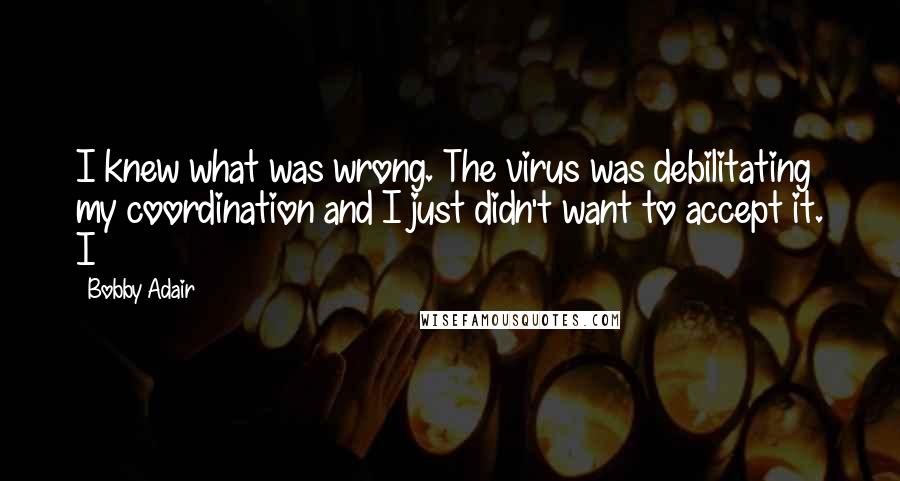 Bobby Adair Quotes: I knew what was wrong. The virus was debilitating my coordination and I just didn't want to accept it. I