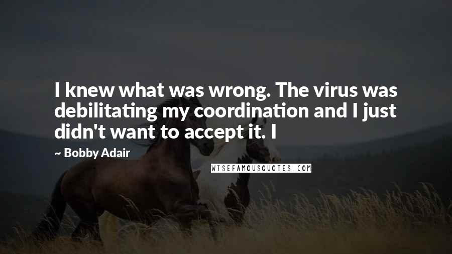 Bobby Adair Quotes: I knew what was wrong. The virus was debilitating my coordination and I just didn't want to accept it. I