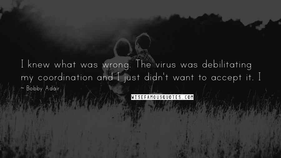 Bobby Adair Quotes: I knew what was wrong. The virus was debilitating my coordination and I just didn't want to accept it. I