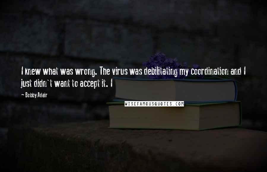 Bobby Adair Quotes: I knew what was wrong. The virus was debilitating my coordination and I just didn't want to accept it. I