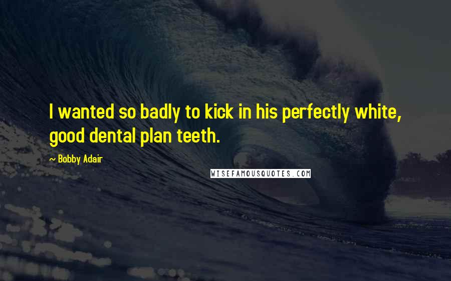 Bobby Adair Quotes: I wanted so badly to kick in his perfectly white, good dental plan teeth.