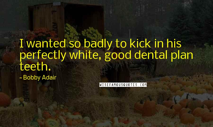 Bobby Adair Quotes: I wanted so badly to kick in his perfectly white, good dental plan teeth.