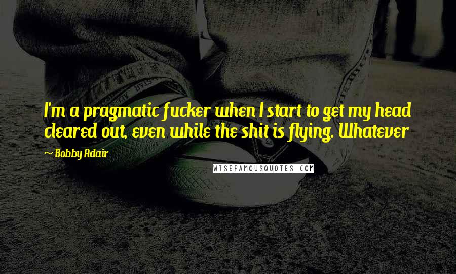 Bobby Adair Quotes: I'm a pragmatic fucker when I start to get my head cleared out, even while the shit is flying. Whatever