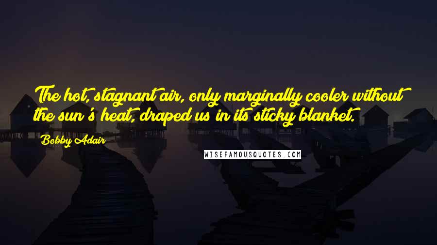 Bobby Adair Quotes: The hot, stagnant air, only marginally cooler without the sun's heat, draped us in its sticky blanket.
