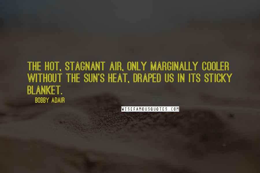 Bobby Adair Quotes: The hot, stagnant air, only marginally cooler without the sun's heat, draped us in its sticky blanket.