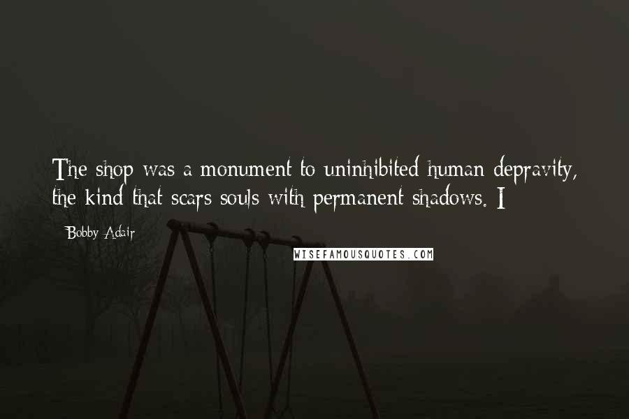 Bobby Adair Quotes: The shop was a monument to uninhibited human depravity, the kind that scars souls with permanent shadows. I